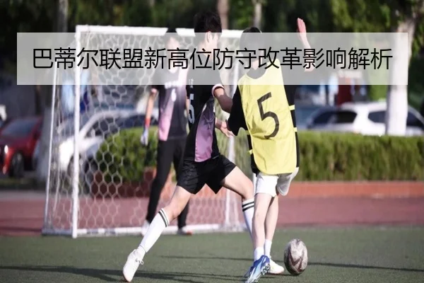巴蒂尔联盟新高位防守改革影响解析